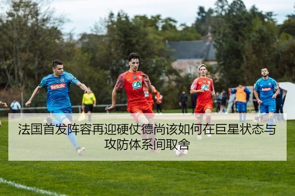 法国首发阵容再迎硬仗德尚该如何在巨星状态与攻防体系间取舍